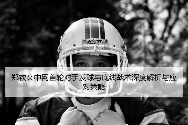 郑钦文中网首轮对手发球与底线战术深度解析与应对策略